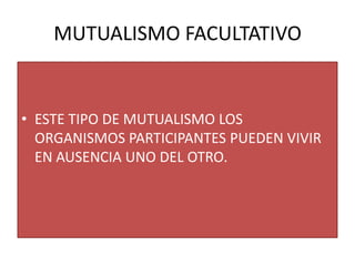 MUTUALISMO FACULTATIVO


• ESTE TIPO DE MUTUALISMO LOS
  ORGANISMOS PARTICIPANTES PUEDEN VIVIR
  EN AUSENCIA UNO DEL OTRO.
 