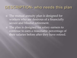    The mutual annuity plan is designed for
    workers who are desirous of a financially
    secure and blissful retirement.
   The plan is designed for salary earners to
    continue to earn a reasonable percentage of
    their salaries before after they have retired.
 