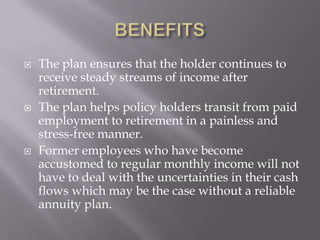    The plan ensures that the holder continues to
    receive steady streams of income after
    retirement.
   The plan helps policy holders transit from paid
    employment to retirement in a painless and
    stress-free manner.
   Former employees who have become
    accustomed to regular monthly income will not
    have to deal with the uncertainties in their cash
    flows which may be the case without a reliable
    annuity plan.
 