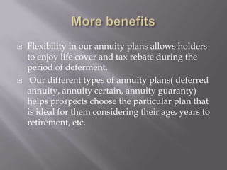    Flexibility in our annuity plans allows holders
    to enjoy life cover and tax rebate during the
    period of deferment.
    Our different types of annuity plans( deferred
    annuity, annuity certain, annuity guaranty)
    helps prospects choose the particular plan that
    is ideal for them considering their age, years to
    retirement, etc.
 