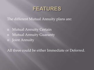The different Mutual Annuity plans are:

   Mutual Annuity Certain
   Mutual Annuity Guaranty
   Joint Annuity

All three could be either Immediate or Deferred.
 