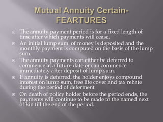    The annuity payment period is for a fixed length of
    time after which payments will cease.
   An initial lump sum of money is deposited and the
    monthly payment is computed on the basis of the lump
    sum.
   The annuity payments can either be deferred to
    commence at a future date or can commence
    immediately after deposit of lump sum.
   If annuity is deferred, the holder enjoys compound
    interest on lump sum, free life cover and tax rebate
    during the period of deferment
   On death of policy holder before the period ends, the
    payments will continue to be made to the named next
    of kin till the end of the period.
 