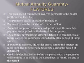    This plan once it commences involves payments to the holder
    for the rest of their life.
   The payments ceases on death of the holder.
   Payments cannot be transferred to a next of kin.
   An initial lump sum of money is deposited and the monthly
    payment is computed on the basis of the lump sum.
   The annuity payments can either be deferred to commence at a
    future date or can commence immediately after deposit of lump
    sum.
   If annuity is deferred, the holder enjoys compound interest on
    lump sum, free life cover and tax rebate during the period of
    deferment
   On death of policy holder before the period ends, the payments
    will continue to be made to the named next of kin till the end of
    the period
 