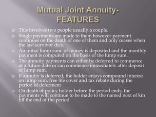   This involves two people usually a couple.
   Single payments are made to them however payment
    continues on the death of one of them and only ceases when
    the last survivor dies.
   An initial lump sum of money is deposited and the monthly
    payment is computed on the basis of the lump sum.
   The annuity payments can either be deferred to commence
    at a future date or can commence immediately after deposit
    of lump sum.
   If annuity is deferred, the holder enjoys compound interest
    on lump sum, free life cover and tax rebate during the
    period of deferment
   On death of policy holder before the period ends, the
    payments will continue to be made to the named next of kin
    till the end of the period
 