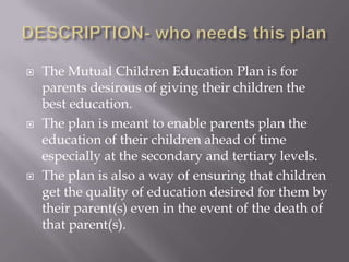    The Mutual Children Education Plan is for
    parents desirous of giving their children the
    best education.
   The plan is meant to enable parents plan the
    education of their children ahead of time
    especially at the secondary and tertiary levels.
   The plan is also a way of ensuring that children
    get the quality of education desired for them by
    their parent(s) even in the event of the death of
    that parent(s).
 