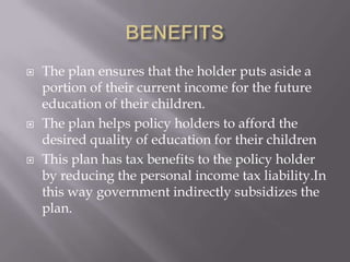    The plan ensures that the holder puts aside a
    portion of their current income for the future
    education of their children.
   The plan helps policy holders to afford the
    desired quality of education for their children
   This plan has tax benefits to the policy holder
    by reducing the personal income tax liability.In
    this way government indirectly subsidizes the
    plan.
 