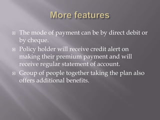    The mode of payment can be by direct debit or
    by cheque.
   Policy holder will receive credit alert on
    making their premium payment and will
    receive regular statement of account.
   Group of people together taking the plan also
    offers additional benefits.
 