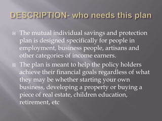    The mutual individual savings and protection
    plan is designed specifically for people in
    employment, business people, artisans and
    other categories of income earners.
   The plan is meant to help the policy holders
    achieve their financial goals regardless of what
    they may be whether starting your own
    business, developing a property or buying a
    piece of real estate, children education,
    retirement, etc
 