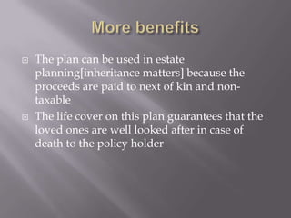    The plan can be used in estate
    planning[inheritance matters] because the
    proceeds are paid to next of kin and non-
    taxable
   The life cover on this plan guarantees that the
    loved ones are well looked after in case of
    death to the policy holder
 