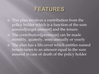   This plan involves a contribution from the
    policy holder which is a function of the sum
    assured[target amount] and the tenure.
   The contribution[premium] can be made
    monthly, quaterly, semi-annually or yearly
   The plan has a life cover which entitles named
    beneficiaries to an amount equal to the sum
    assured in case of death of the policy holder
 