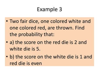 Example 3
• Two fair dice, one colored white and
one colored red, are thrown. Find
the probability that:
• a) the score on the red die is 2 and
white die is 5.
• b) the score on the white die is 1 and
red die is even
 