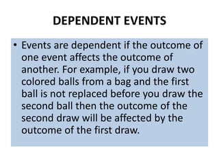 DEPENDENT EVENTS
• Events are dependent if the outcome of
one event affects the outcome of
another. For example, if you draw two
colored balls from a bag and the first
ball is not replaced before you draw the
second ball then the outcome of the
second draw will be affected by the
outcome of the first draw.
 