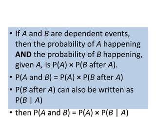 • If A and B are dependent events,
then the probability of A happening
AND the probability of B happening,
given A, is P(A) × P(B after A).
• P(A and B) = P(A) × P(B after A)
• P(B after A) can also be written as
P(B | A)
• then P(A and B) = P(A) × P(B | A)
 