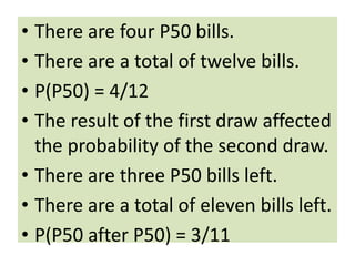 • There are four P50 bills.
• There are a total of twelve bills.
• P(P50) = 4/12
• The result of the first draw affected
the probability of the second draw.
• There are three P50 bills left.
• There are a total of eleven bills left.
• P(P50 after P50) = 3/11
 