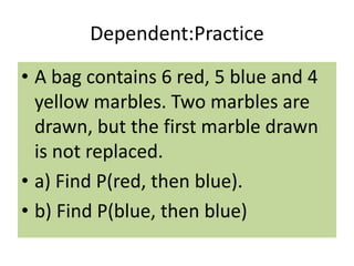 Dependent:Practice
• A bag contains 6 red, 5 blue and 4
yellow marbles. Two marbles are
drawn, but the first marble drawn
is not replaced.
• a) Find P(red, then blue).
• b) Find P(blue, then blue)
 