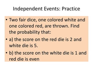 Independent Events: Practice
• Two fair dice, one colored white and
one colored red, are thrown. Find
the probability that:
• a) the score on the red die is 2 and
white die is 5.
• b) the score on the white die is 1 and
red die is even
 