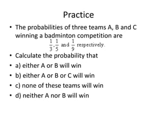 Practice
• The probabilities of three teams A, B and C
winning a badminton competition are
• Calculate the probability that
• a) either A or B will win
• b) either A or B or C will win
• c) none of these teams will win
• d) neither A nor B will win
 