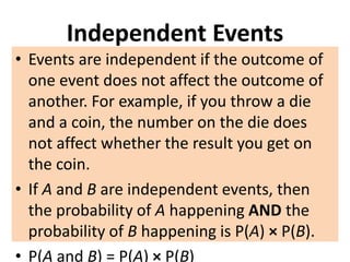 Independent Events
• Events are independent if the outcome of
one event does not affect the outcome of
another. For example, if you throw a die
and a coin, the number on the die does
not affect whether the result you get on
the coin.
• If A and B are independent events, then
the probability of A happening AND the
probability of B happening is P(A) × P(B).
• P(A and B) = P(A) × P(B)
 