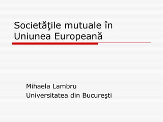 Societăţile mutuale în
Uniunea Europeană




  Mihaela Lambru
  Universitatea din Bucureşti
 