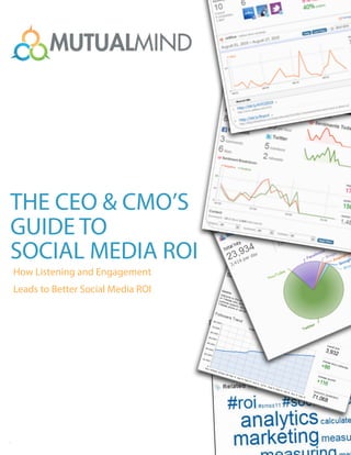 The CEO & CMO’s Guide to Social Media ROI
   How Listening and Engagement Leads to a Better Social Media ROI




                                                                                            '
                                                                                       $ )-.
                                                                                    )+,
THE CEO & CMO’S                                                         $ $%&
                                                                             ' ()*
                                                                                  $&

                                                                     !"# !"#$%&'()
GUIDE TO                                                                          "*$&
                                                                                      +!'

SOCIAL MEDIA ROI
How Listening and Engagement
Leads to Better Social Media ROI




© 2011 MutualMind 
.......
 