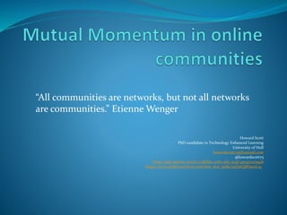 Howard Scott
PhD candidate in Technology Enhanced Learning
University of Hull
howardscott75@hotmail.com
@howardscott75
https://play.kahoot.it/#/k/57df1fd2-4782-4fec-a35f-3a09712095ab
https://www.polleverywhere.com/free_text_polls/2qYptQjfF90zLrq
“All communities are networks, but not all networks
are communities.” Etienne Wenger
 