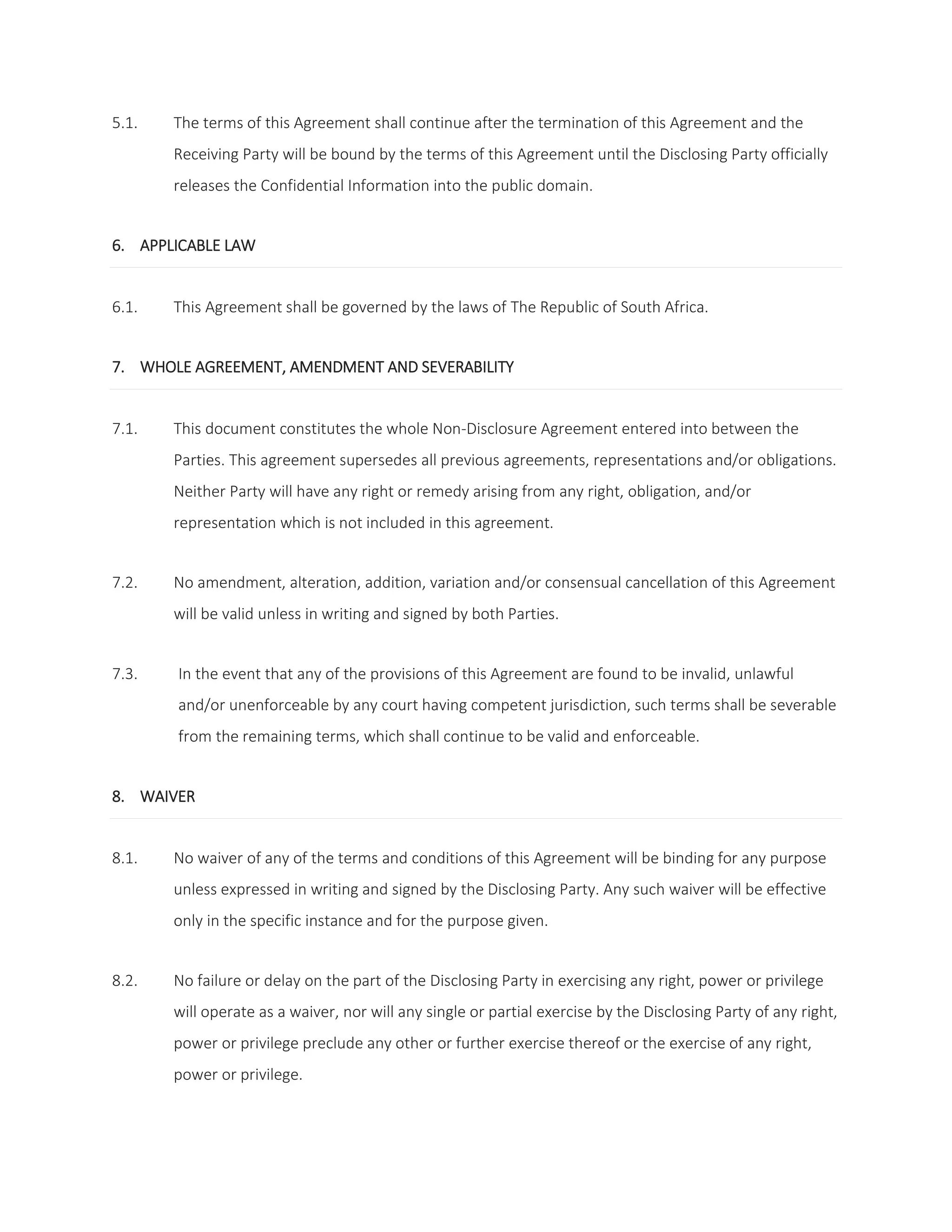5.1. The terms of this Agreement shall continue after the termination of this Agreement and the 
Receiving Party will be bound by the terms of this Agreement until the Disclosing Party officially 
releases the Confidential Information into the public domain. 
6. APPLICABLE LAW 
6.1. This Agreement shall be governed by the laws of The Republic of South Africa. 
7. WHOLE AGREEMENT, AMENDMENT AND SEVERABILITY 
7.1. This document constitutes the whole Non-Disclosure Agreement entered into between the 
Parties. This agreement supersedes all previous agreements, representations and/or obligations. 
Neither Party will have any right or remedy arising from any right, obligation, and/or 
representation which is not included in this agreement. 
7.2. No amendment, alteration, addition, variation and/or consensual cancellation of this Agreement 
will be valid unless in writing and signed by both Parties. 
7.3. In the event that any of the provisions of this Agreement are found to be invalid, unlawful 
and/or unenforceable by any court having competent jurisdiction, such terms shall be severable 
from the remaining terms, which shall continue to be valid and enforceable. 
8. WAIVER 
8.1. No waiver of any of the terms and conditions of this Agreement will be binding for any purpose 
unless expressed in writing and signed by the Disclosing Party. Any such waiver will be effective 
only in the specific instance and for the purpose given. 
8.2. No failure or delay on the part of the Disclosing Party in exercising any right, power or privilege 
will operate as a waiver, nor will any single or partial exercise by the Disclosing Party of any right, 
power or privilege preclude any other or further exercise thereof or the exercise of any right, 
power or privilege. 
 