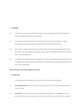 1. PREAMBLE 
1.1. The Parties are entering into discussions and/or ventures whereby either Party may disclose 
certain Confidential Information to the other. 
1.2. The purpose of this Agreement is to provide for the protection of both Parties, as well as 
preclude the unauthorized disclosure of both Parties’ Confidential Information. 
1.3. Each Party has agreed that the terms of confidentiality set out herein shall apply when one of 
the Parties, “the Disclosing Party” divulges certain of their Confidential Information to the other 
Party, “the Receiving Party”. 
1.4. It is agreed and understood that this Agreement is for the mutual benefit of both Parties and, as 
indicated by the context, each Party will be both a Disclosing Party as well as a Receiving Party in 
terms of this Agreement. 
NOW THEREFORE THE PARTIES AGREE AS FOLLOWS: 
2. DEFINITIONS 
In this Agreement the following terms shall have the meanings set forth below: 
2.1. The Disclosing Party means the Party who discloses certain of their Confidential Information to 
the other Party. 
2.2. The Parties are as described on the covering page of this agreement, and Party shall refer to 
either of the Parties, as indicated by the context and shall include all of their officers, directors, 
 