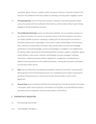 employees, agents, licensors, suppliers and/or any persons directly or indirectly involved in the 
disclosure of Confidential Information (either by revealing, receiving and/or engaging in same). 
2.3. The Receiving Party means the Party who receives, is directly or indirectly exposed to and/or 
comes into contact with the Confidential Information as a direct and/or indirect result of being 
engaged in the Disclosing Party’s business. 
2.4. The Confidential Information means any information (whether oral or recorded in writing or in 
any other form) which is of a secret or proprietary nature to the Disclosing Party and which is 
not readily available to persons competing or dealing with the Disclosing Party and which if 
disclosed could provide an advantage to such a person and/or disadvantage to the Disclosing 
Party, and which includes without limitation: data; personal data; any technical knowledge; 
specifications; financial knowledge; commercial knowledge in a tangible or non-tangible form; 
the identity and/or requirements of the Disclosing Party’s contacts, suppliers, employees, agents 
and/or affiliates; trade secrets; methods; methodologies; business strategies; marketing 
information; intellectual property whether registered or unregistered, including all future 
additions and improvements to the intellectual property; working documentation and outputs 
of any project and/or Service. 
2.5. Data means all information (including Personal Data) in electronic form that is received by the 
Receiving Party from the Disclosing Party and is of a confidential nature and/or is processed or 
stored by the Receiving Party in performance of their Services and/or in terms of this 
Agreement. 
2.6. Personal Data means any Data provided by the Disclosing Party to the Receiving Party that allows 
a third party, which shall include but is not limited to an Employee, to be identified personally in 
accordance with the regulation of personal information in South Africa; 
3. CONFIDENTIALITY OBLIGATIONS 
3.1. The Receiving Party hereby – 
3.1.1. Acknowledges and agrees – 
 