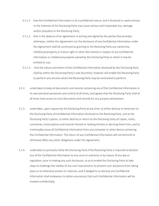3.1.1.1. that the Confidential Information is of a confidential nature, and if disclosed or used contrary 
to the interests of the Disclosing Party may cause serious and irreparable loss, damage 
and/or prejudice to the Disclosing Party; 
3.1.1.2. that in the absence of an agreement in writing and signed by the parties that provides 
otherwise, neither this Agreement nor the disclosure of any Confidential Information under 
this Agreement shall be construed as granting to the Receiving Party any ownership, 
intellectual property or licence right or other like interest in respect of any Confidential 
Information or intellectual property owned by the Disclosing Party or which it may be 
entitled to use; 
3.1.1.3. that the nature and extent of the Confidential Information disclosed by the Disclosing Party 
shall be within the Disclosing Party’s sole discretion, however will enable the Receiving Party 
to perform any services which the Receiving Party may be contracted to perform. 
3.1.2. undertakes to keep all documents and records containing any of the Confidential Information in 
its own personal possession and control at all times, and agrees that the Disclosing Party shall at 
all times have access to such documents and records for any purpose whatsoever; 
3.1.3. undertakes, upon request by the Disclosing Party at any time, to either destroy or hand over to 
the Disclosing Party all Confidential Information disclosed to the Receiving Party, and at the 
Disclosing Party’s option, to either destroy or return to the Disclosing Party all copies, notes, 
summaries, transcriptions and records thereof or relating thereto or deriving there from, and to 
irretrievably erase all Confidential Information from any computer or other device containing 
the Confidential Information. The return of any Confidential Information will not diminish or 
otherwise affect any other obligations under this Agreement; 
3.1.4. undertakes to promptly notify the Disclosing Party if the Receiving Party is required to disclose 
any of the Confidential Information to any court or authority or by reason of any law or 
regulation, prior to making any such disclosure, so as to enable the Disclosing Party to take 
steps to challenge the validity of any such requirement, to prevent such disclosure from taking 
place or to otherwise protect its interests, and if obliged to so disclose any Confidential 
Information shall endeavour to obtain assurances that such Confidential Information will be 
treated confidentially; 
 
