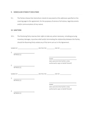 9. DOMICILIUM CITANDI ET EXECUTANDI 
9.1. The Parties choose their domicilium citandi et executandi at the addresses specified on the 
covering page to this agreement, for the purposes of service of all notices, legal documents 
and/or communications of any nature. 
10. SANCTIONS 
10.1. The Disclosing Party reserves their rights to take any action necessary, including pursuing 
monetary damages, injunctive relief and/or terminating the relationship between the Parties, 
should the Receiving Party violate any of the terms set out in this Agreement. 
SIGNED AT ON THIS THE DAY OF . 
1. 
WITNESS (1) 
NAME: 
(who warrants that he/she is duly 
authorised to sign on behalf thereof) 
2. 
WITNESS (2) 
SIGNED AT ON THIS THE DAY OF . 
1. 
WITNESS (1) 
NAME: 
(who warrants that he/she is duly 
authorised to sign on behalf thereof) 
2. 
WITNESS (2) 
