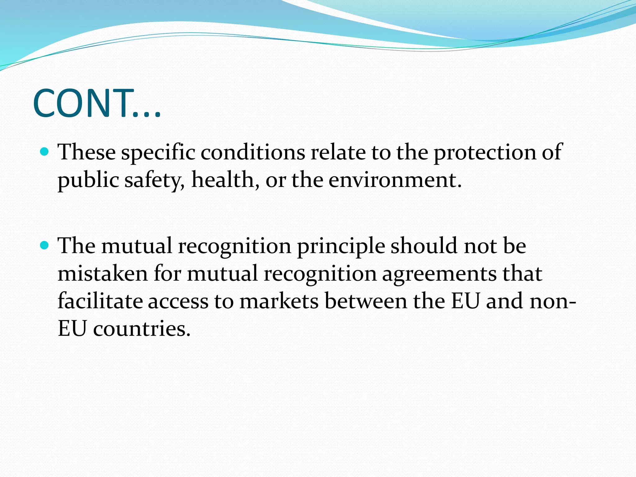 CONT...
 These specific conditions relate to the protection of
public safety, health, or the environment.
 The mutual recognition principle should not be
mistaken for mutual recognition agreements that
facilitate access to markets between the EU and non-
EU countries.
 