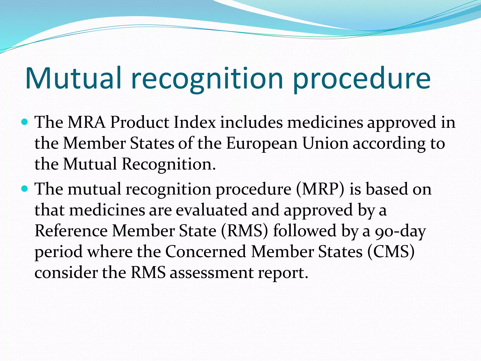 Mutual recognition procedure
 The MRA Product Index includes medicines approved in
the Member States of the European Union according to
the Mutual Recognition.
 The mutual recognition procedure (MRP) is based on
that medicines are evaluated and approved by a
Reference Member State (RMS) followed by a 90-day
period where the Concerned Member States (CMS)
consider the RMS assessment report.
 