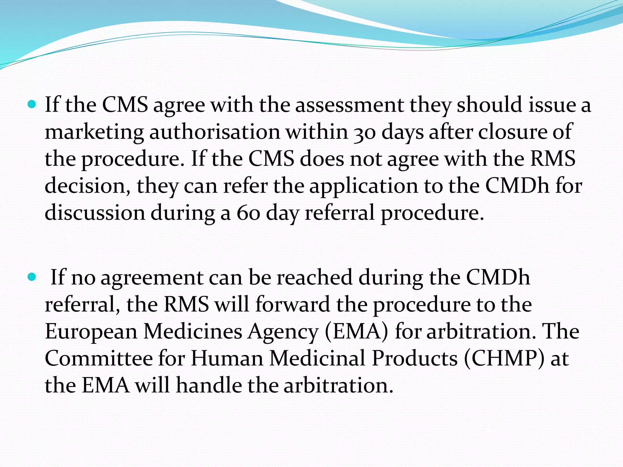  If the CMS agree with the assessment they should issue a
marketing authorisation within 30 days after closure of
the procedure. If the CMS does not agree with the RMS
decision, they can refer the application to the CMDh for
discussion during a 60 day referral procedure.
 If no agreement can be reached during the CMDh
referral, the RMS will forward the procedure to the
European Medicines Agency (EMA) for arbitration. The
Committee for Human Medicinal Products (CHMP) at
the EMA will handle the arbitration.
 