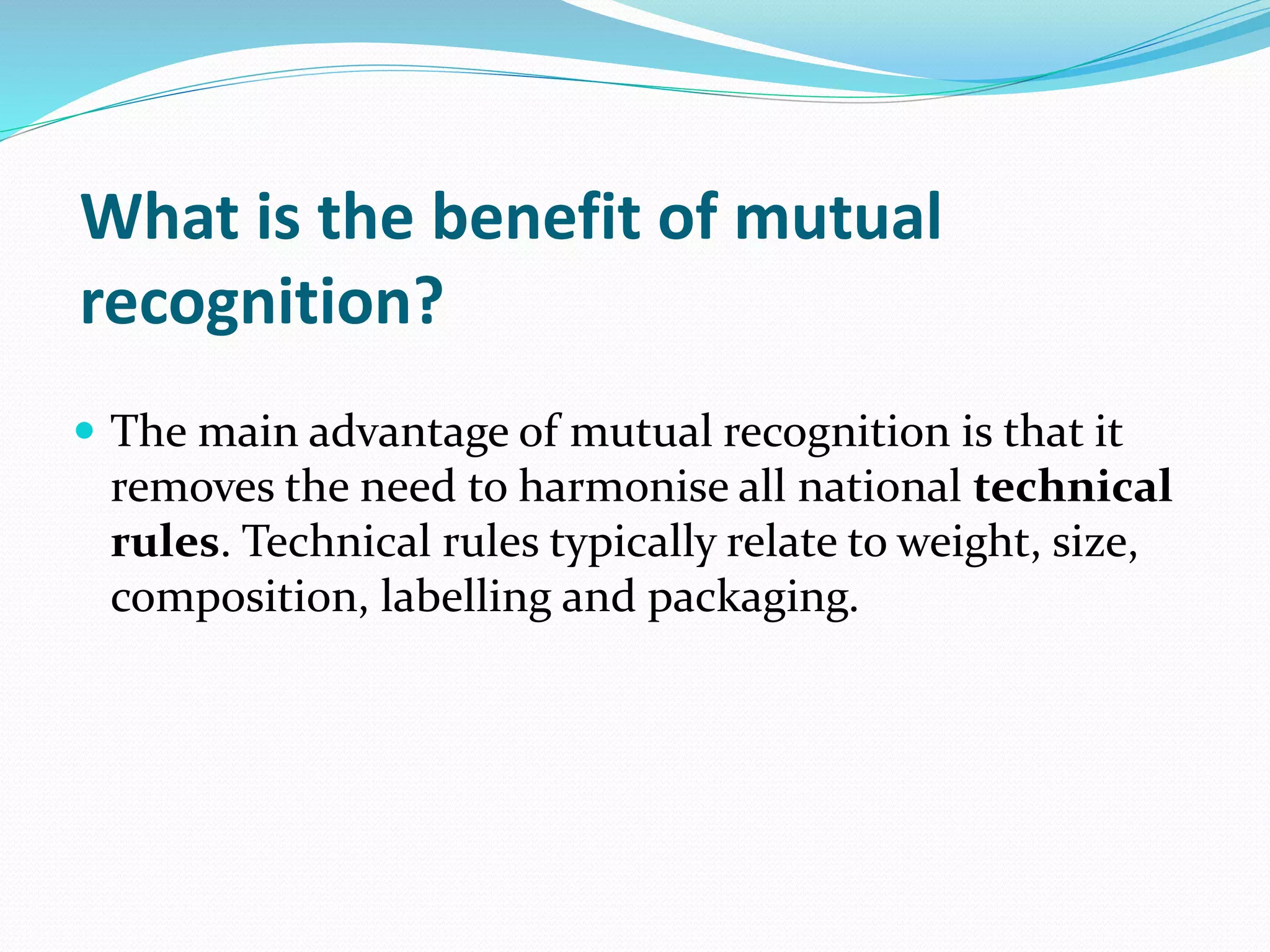 What is the benefit of mutual
recognition?
 The main advantage of mutual recognition is that it
removes the need to harmonise all national technical
rules. Technical rules typically relate to weight, size,
composition, labelling and packaging.
 