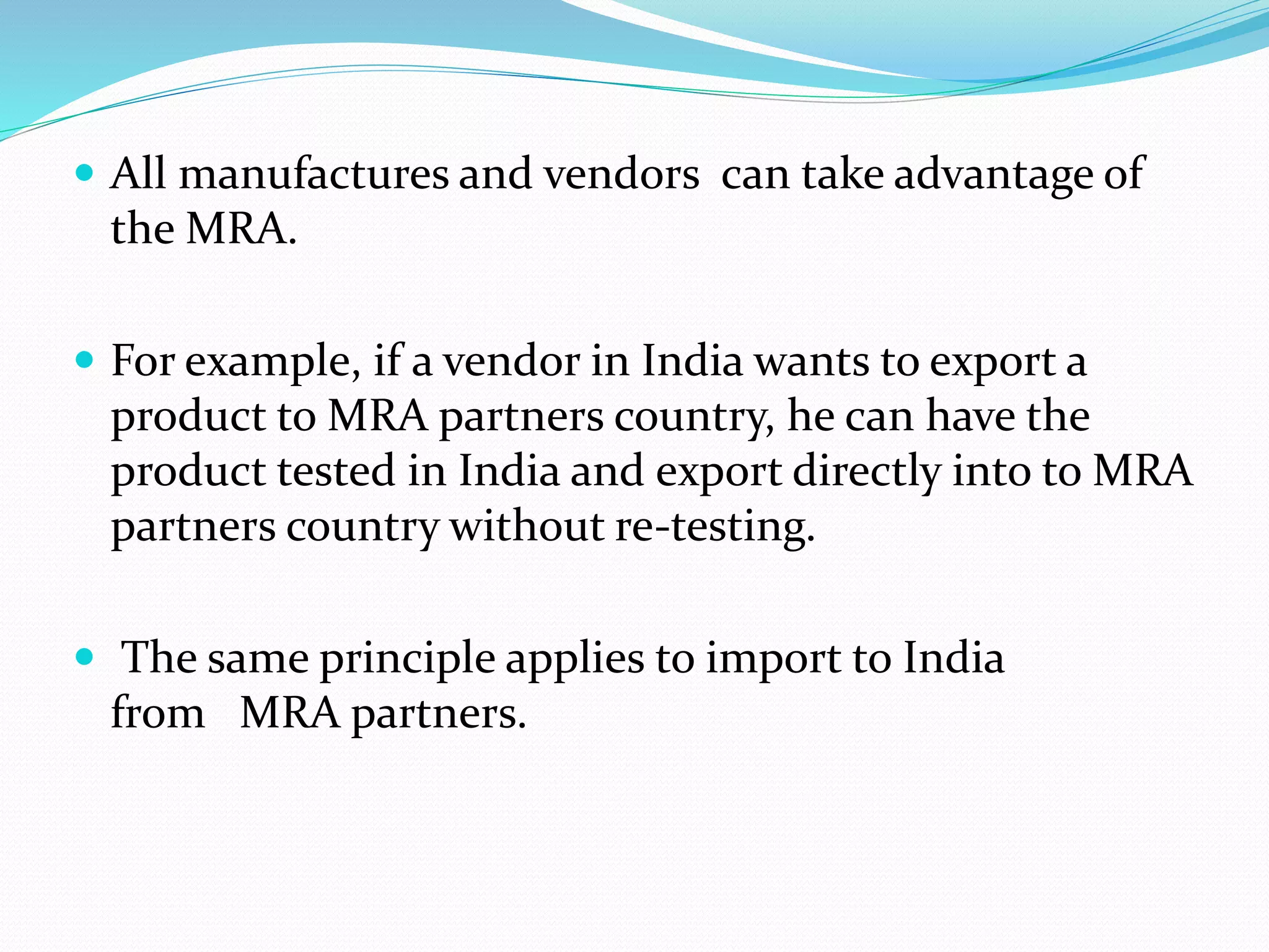  All manufactures and vendors can take advantage of
the MRA.
 For example, if a vendor in India wants to export a
product to MRA partners country, he can have the
product tested in India and export directly into to MRA
partners country without re‐testing.
 The same principle applies to import to India
from MRA partners.
 