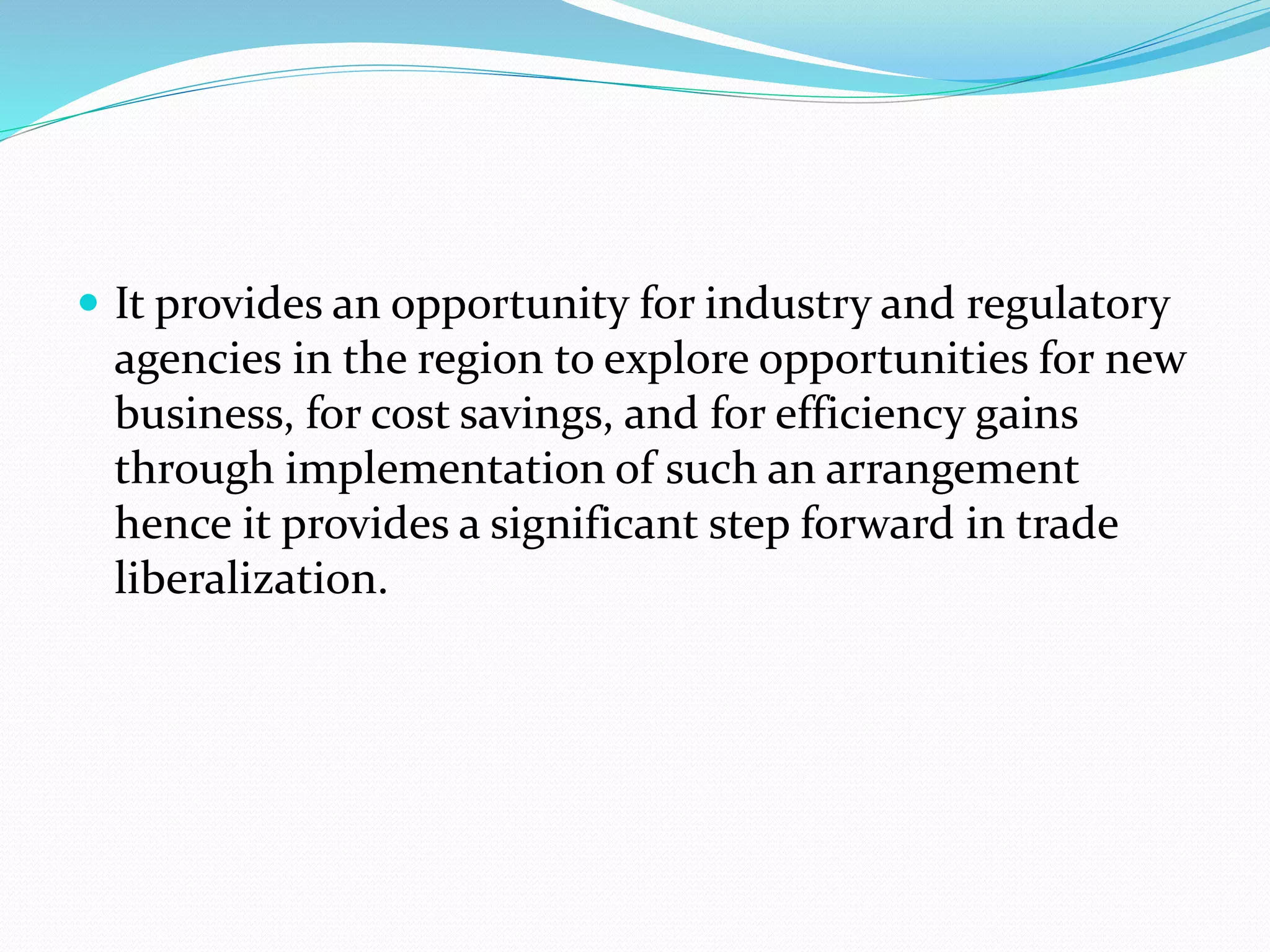  It provides an opportunity for industry and regulatory
agencies in the region to explore opportunities for new
business, for cost savings, and for efficiency gains
through implementation of such an arrangement
hence it provides a significant step forward in trade
liberalization.
 