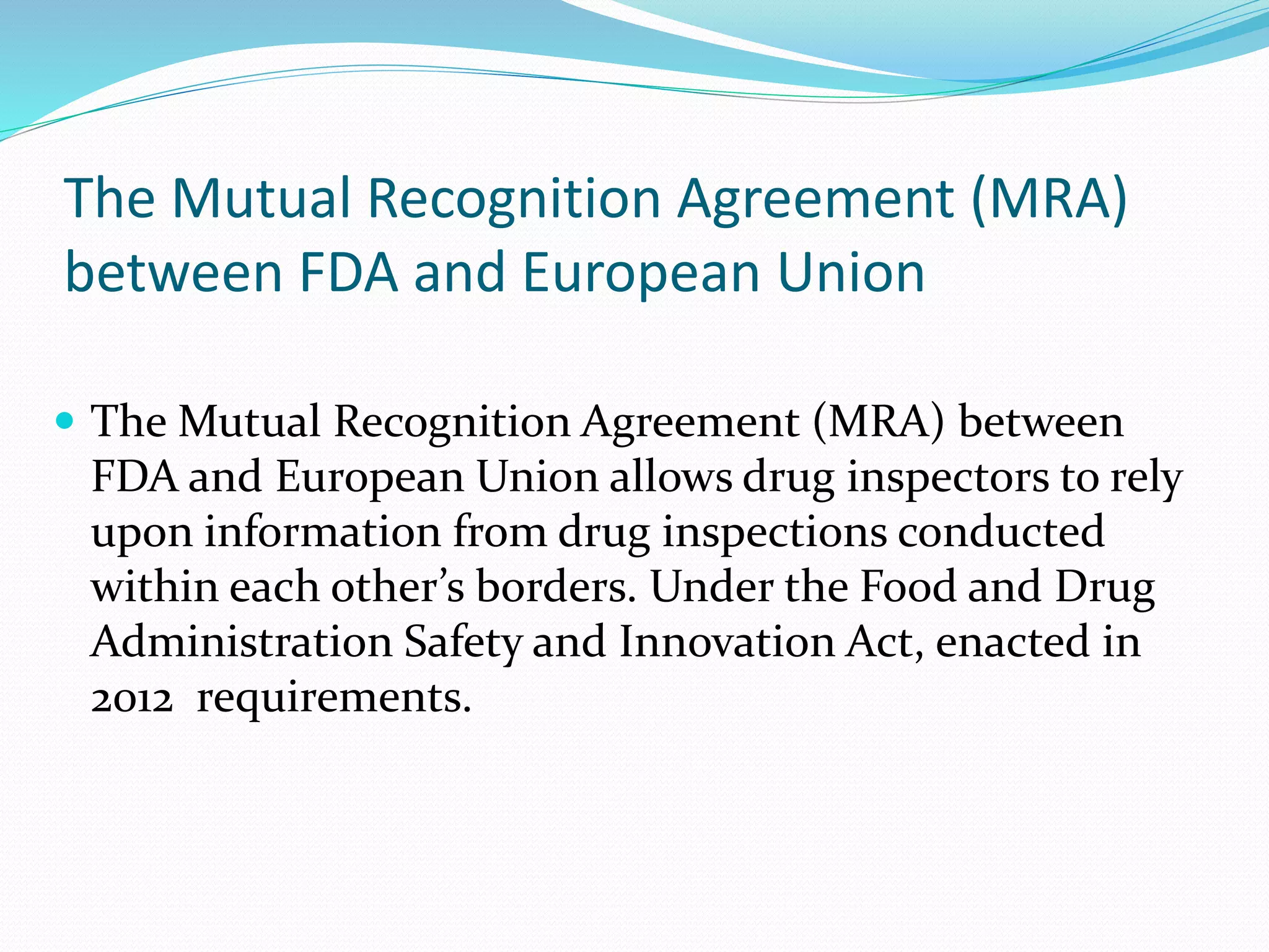 The Mutual Recognition Agreement (MRA)
between FDA and European Union
 The Mutual Recognition Agreement (MRA) between
FDA and European Union allows drug inspectors to rely
upon information from drug inspections conducted
within each other’s borders. Under the Food and Drug
Administration Safety and Innovation Act, enacted in
2012 requirements.
 