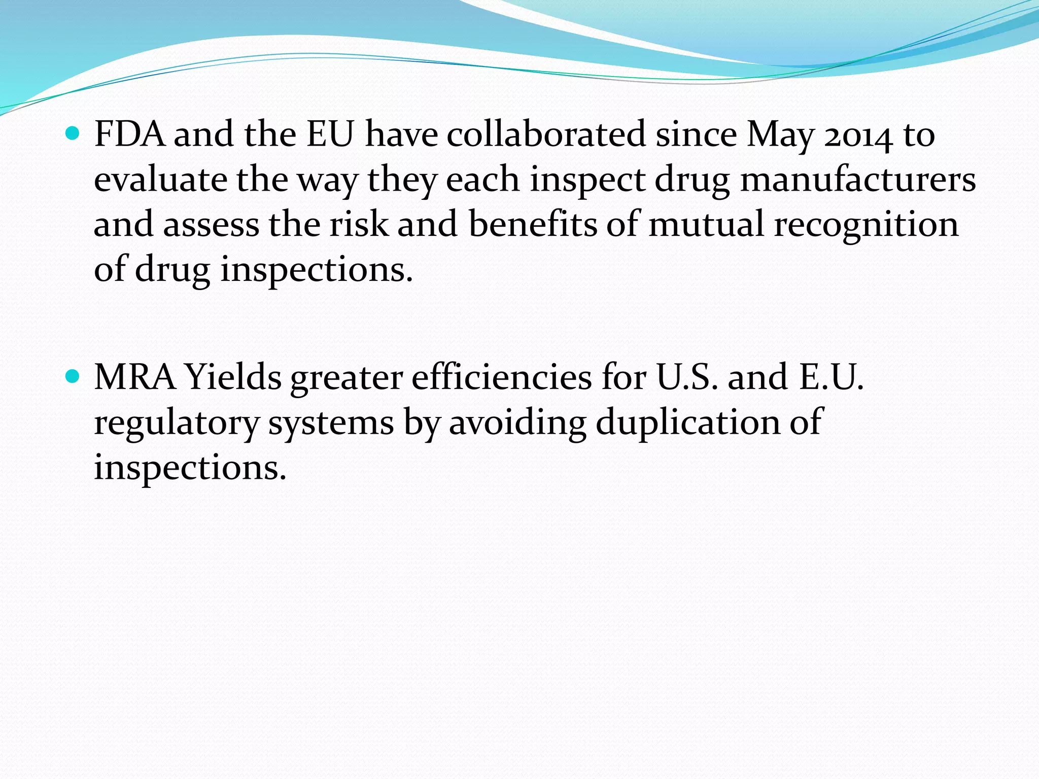  FDA and the EU have collaborated since May 2014 to
evaluate the way they each inspect drug manufacturers
and assess the risk and benefits of mutual recognition
of drug inspections.
 MRA Yields greater efficiencies for U.S. and E.U.
regulatory systems by avoiding duplication of
inspections.
 