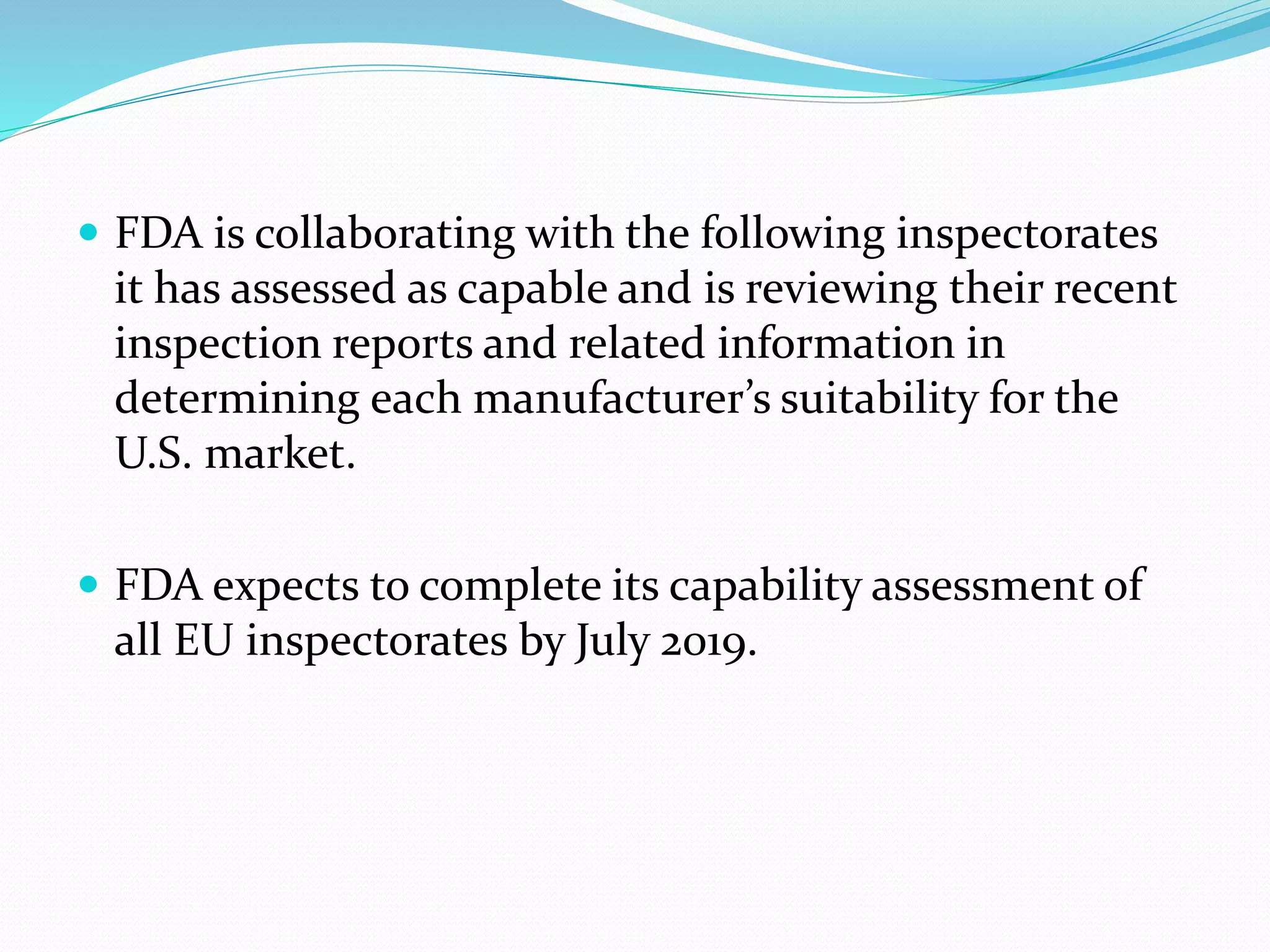  FDA is collaborating with the following inspectorates
it has assessed as capable and is reviewing their recent
inspection reports and related information in
determining each manufacturer’s suitability for the
U.S. market.
 FDA expects to complete its capability assessment of
all EU inspectorates by July 2019.
 