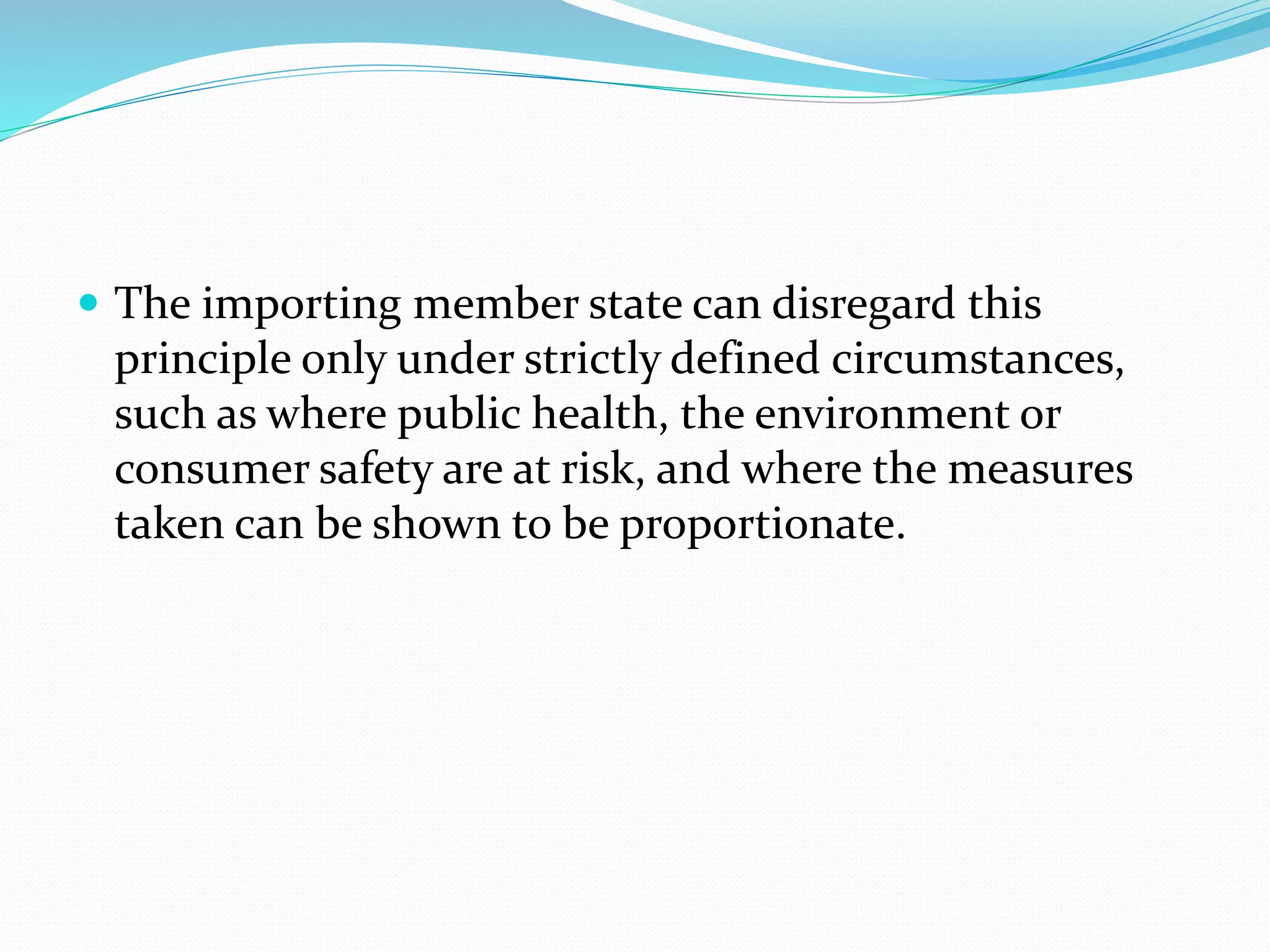  The importing member state can disregard this
principle only under strictly defined circumstances,
such as where public health, the environment or
consumer safety are at risk, and where the measures
taken can be shown to be proportionate.
 