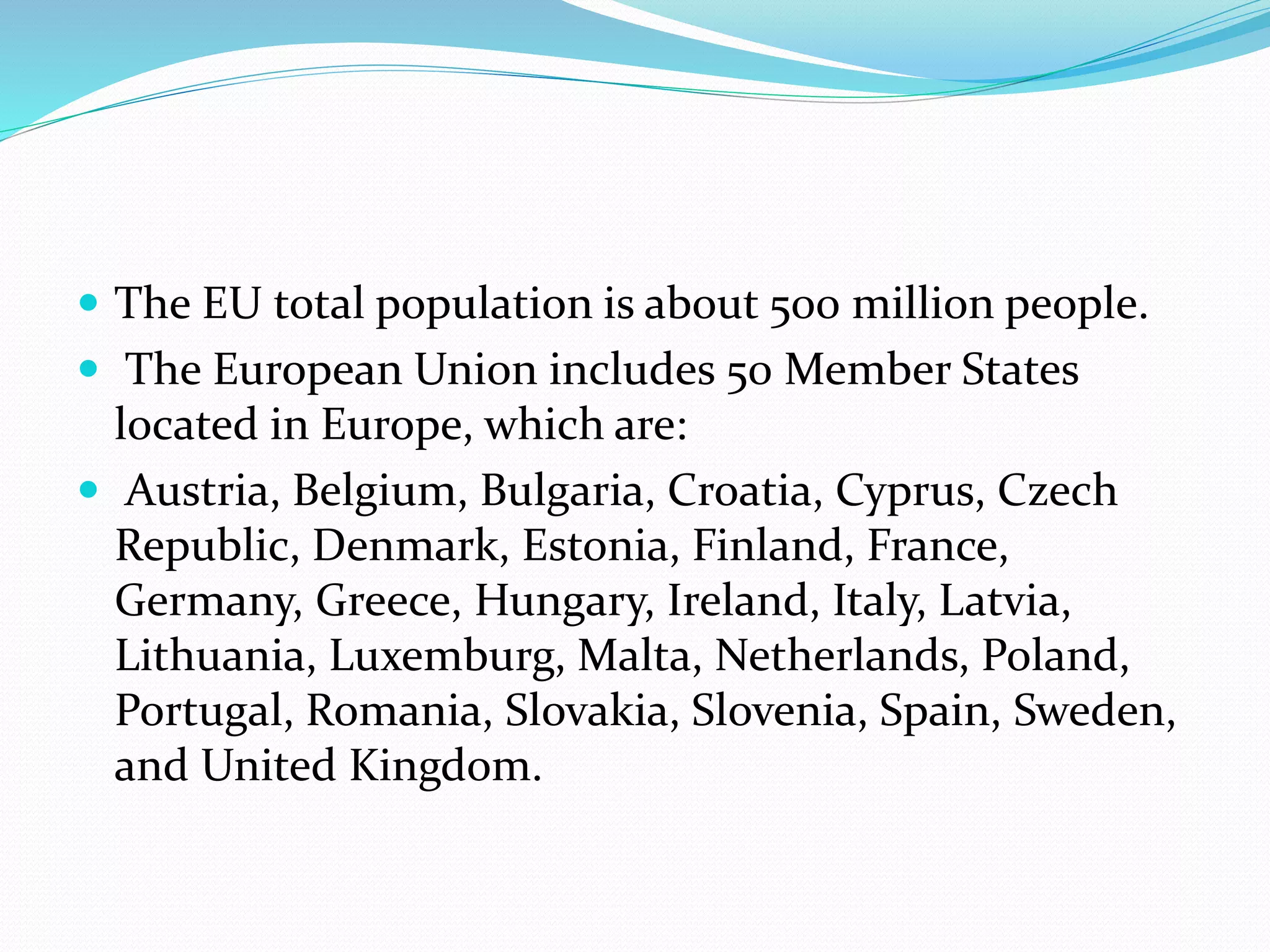  The EU total population is about 500 million people.
 The European Union includes 50 Member States
located in Europe, which are:
 Austria, Belgium, Bulgaria, Croatia, Cyprus, Czech
Republic, Denmark, Estonia, Finland, France,
Germany, Greece, Hungary, Ireland, Italy, Latvia,
Lithuania, Luxemburg, Malta, Netherlands, Poland,
Portugal, Romania, Slovakia, Slovenia, Spain, Sweden,
and United Kingdom.
 