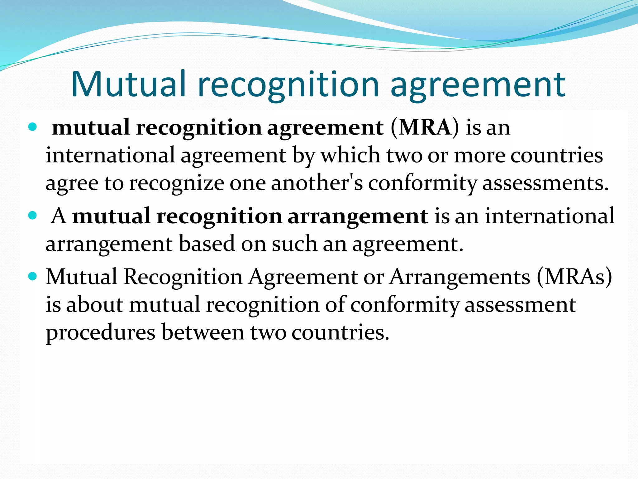 Mutual recognition agreement
 mutual recognition agreement (MRA) is an
international agreement by which two or more countries
agree to recognize one another's conformity assessments.
 A mutual recognition arrangement is an international
arrangement based on such an agreement.
 Mutual Recognition Agreement or Arrangements (MRAs)
is about mutual recognition of conformity assessment
procedures between two countries.
 