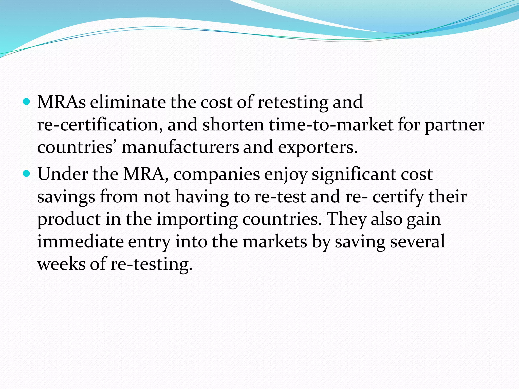  MRAs eliminate the cost of retesting and
re‐certification, and shorten time‐to‐market for partner
countries’ manufacturers and exporters.
 Under the MRA, companies enjoy significant cost
savings from not having to re‐test and re‐ certify their
product in the importing countries. They also gain
immediate entry into the markets by saving several
weeks of re‐testing.
 