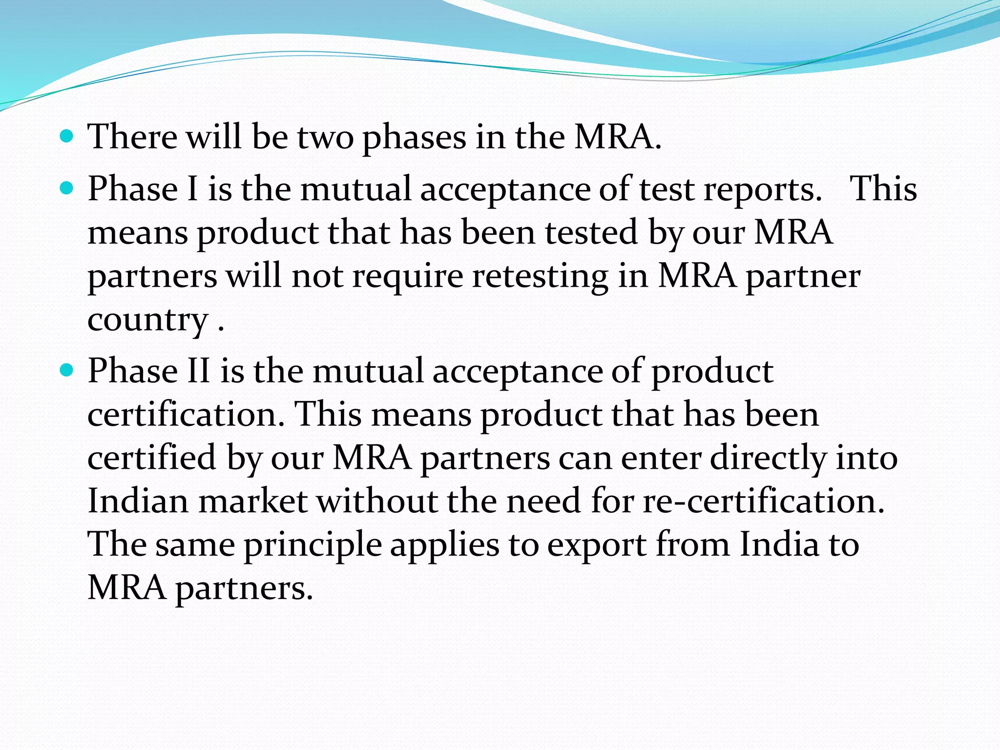  There will be two phases in the MRA.
 Phase I is the mutual acceptance of test reports. This
means product that has been tested by our MRA
partners will not require retesting in MRA partner
country .
 Phase II is the mutual acceptance of product
certification. This means product that has been
certified by our MRA partners can enter directly into
Indian market without the need for re‐certification.
The same principle applies to export from India to
MRA partners.
 