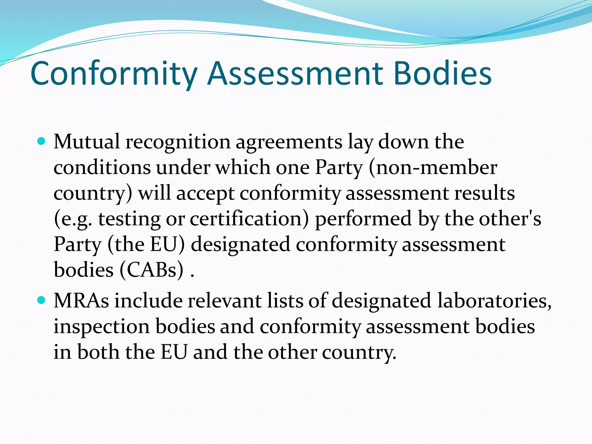 Conformity Assessment Bodies
 Mutual recognition agreements lay down the
conditions under which one Party (non-member
country) will accept conformity assessment results
(e.g. testing or certification) performed by the other's
Party (the EU) designated conformity assessment
bodies (CABs) .
 MRAs include relevant lists of designated laboratories,
inspection bodies and conformity assessment bodies
in both the EU and the other country.
 