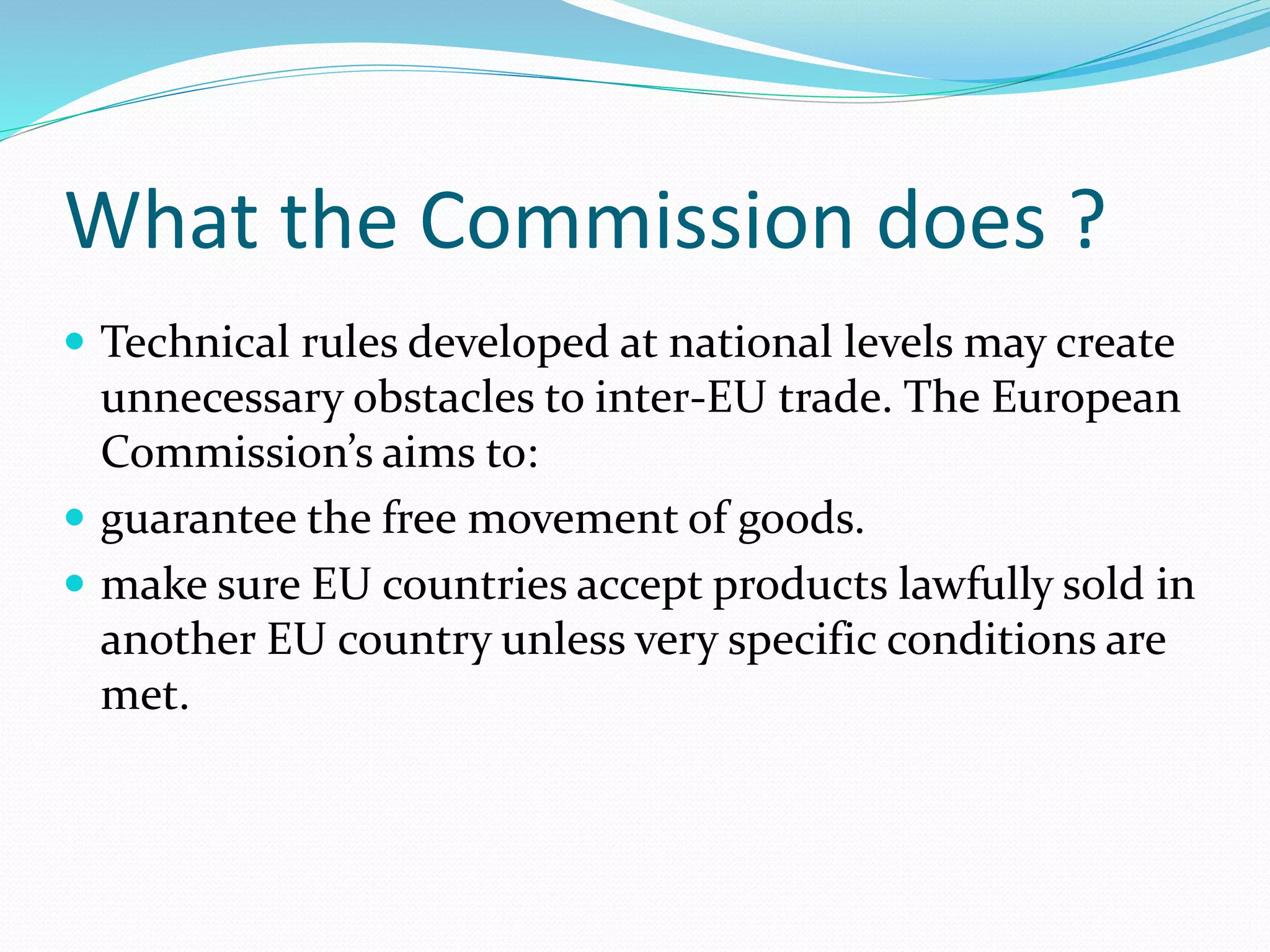 What the Commission does ?
 Technical rules developed at national levels may create
unnecessary obstacles to inter-EU trade. The European
Commission’s aims to:
 guarantee the free movement of goods.
 make sure EU countries accept products lawfully sold in
another EU country unless very specific conditions are
met.
 