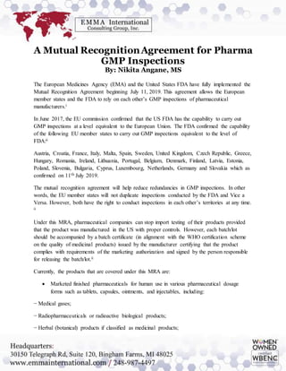 A Mutual RecognitionAgreement for Pharma
GMP Inspections
By: Nikita Angane, MS
The European Medicines Agency (EMA) and the United States FDA have fully implemented the
Mutual Recognition Agreement beginning July 11, 2019. This agreement allows the European
member states and the FDA to rely on each other’s GMP inspections of pharmaceutical
manufacturers.i
In June 2017, the EU commission confirmed that the US FDA has the capability to carry out
GMP inspections at a level equivalent to the European Union. The FDA confirmed the capability
of the following EU member states to carry out GMP inspections equivalent to the level of
FDA:ii
Austria, Croatia, France, Italy, Malta, Spain, Sweden, United Kingdom, Czech Republic, Greece,
Hungary, Romania, Ireland, Lithuania, Portugal, Belgium, Denmark, Finland, Latvia, Estonia,
Poland, Slovenia, Bulgaria, Cyprus, Luxembourg, Netherlands, Germany and Slovakia which as
confirmed on 11th July 2019.
The mutual recognition agreement will help reduce redundancies in GMP inspections. In other
words, the EU member states will not duplicate inspections conducted by the FDA and Vice a
Versa. However, both have the right to conduct inspections in each other’s territories at any time.
ii
Under this MRA, pharmaceutical companies can stop import testing of their products provided
that the product was manufactured in the US with proper controls. However, each batch/lot
should be accompanied by a batch certificate (in alignment with the WHO certification scheme
on the quality of medicinal products) issued by the manufacturer certifying that the product
complies with requirements of the marketing authorization and signed by the person responsible
for releasing the batch/lot.ii
Currently, the products that are covered under this MRA are:
 Marketed finished pharmaceuticals for human use in various pharmaceutical dosage
forms such as tablets, capsules, ointments, and injectables, including:
− Medical gases;
− Radiopharmaceuticals or radioactive biological products;
− Herbal (botanical) products if classified as medicinal products;
 