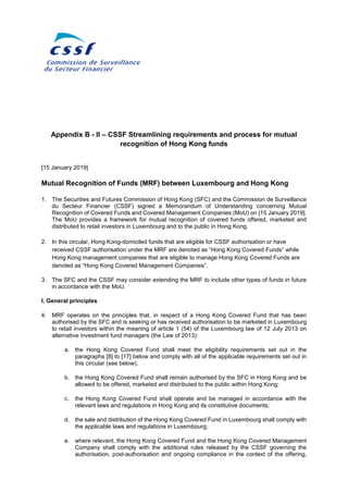 Appendix B - II – CSSF Streamlining requirements and process for mutual
recognition of Hong Kong funds
[15 January 2019]
Mutual Recognition of Funds (MRF) between Luxembourg and Hong Kong
1. The Securities and Futures Commission of Hong Kong (SFC) and the Commission de Surveillance
du Secteur Financier (CSSF) signed a Memorandum of Understanding concerning Mutual
Recognition of Covered Funds and Covered Management Companies (MoU) on [15 January 2019].
The MoU provides a framework for mutual recognition of covered funds offered, marketed and
distributed to retail investors in Luxembourg and to the public in Hong Kong.
2. In this circular, Hong Kong-domiciled funds that are eligible for CSSF authorisation or have
received CSSF authorisation under the MRF are denoted as “Hong Kong Covered Funds” while
Hong Kong management companies that are eligible to manage Hong Kong Covered Funds are
denoted as “Hong Kong Covered Management Companies”.
3. The SFC and the CSSF may consider extending the MRF to include other types of funds in future
in accordance with the MoU.
I. General principles
4. MRF operates on the principles that, in respect of a Hong Kong Covered Fund that has been
authorised by the SFC and is seeking or has received authorisation to be marketed in Luxembourg
to retail investors within the meaning of article 1 (54) of the Luxembourg law of 12 July 2013 on
alternative investment fund managers (the Law of 2013):
a. the Hong Kong Covered Fund shall meet the eligibility requirements set out in the
paragraphs [8] to [17] below and comply with all of the applicable requirements set out in
this circular (see below);
b. the Hong Kong Covered Fund shall remain authorised by the SFC in Hong Kong and be
allowed to be offered, marketed and distributed to the public within Hong Kong;
c. the Hong Kong Covered Fund shall operate and be managed in accordance with the
relevant laws and regulations in Hong Kong and its constitutive documents;
d. the sale and distribution of the Hong Kong Covered Fund in Luxembourg shall comply with
the applicable laws and regulations in Luxembourg;
e. where relevant, the Hong Kong Covered Fund and the Hong Kong Covered Management
Company shall comply with the additional rules released by the CSSF governing the
authorisation, post-authorisation and ongoing compliance in the context of the offering,
 