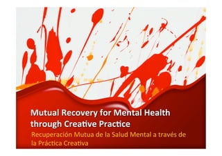 Mutual 
Recovery 
for 
Mental 
Health 
through 
Crea4ve 
Prac4ce 
Recuperación 
Mutua 
de 
la 
Salud 
Mental 
a 
través 
de 
la 
Prác6ca 
Crea6va 
 
