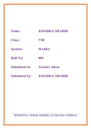Name: KHADIJA SHAHID
Class: VIII
Section: HAJRA
Roll No: 003
Submitted to: Teacher Ishrat
Submitted by: KHADIJA SHAHID
DIVISIONAL PUBLIC SCHOOL & COLLEGE SAHIWAL
 